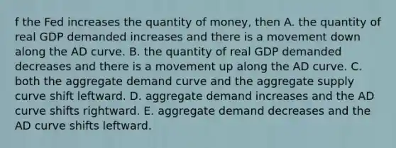 f the Fed increases the quantity of​ money, then A. the quantity of real GDP demanded increases and there is a movement down along the AD curve. B. the quantity of real GDP demanded decreases and there is a movement up along the AD curve. C. both the aggregate demand curve and the aggregate supply curve shift leftward. D. aggregate demand increases and the AD curve shifts rightward. E. aggregate demand decreases and the AD curve shifts leftward.