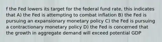 f the Fed lowers its target for the federal fund rate, this indicates that A) the Fed is attempting to combat inflation B) the Fed is pursuing an expansionary monetary policy C) the Fed is pursuing a contractionary monetary policy D) the Fed is concerned that the growth in aggregate demand will exceed potential GDP