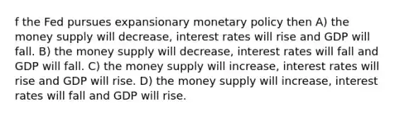 f the Fed pursues expansionary monetary policy then A) the money supply will decrease, interest rates will rise and GDP will fall. B) the money supply will decrease, interest rates will fall and GDP will fall. C) the money supply will increase, interest rates will rise and GDP will rise. D) the money supply will increase, interest rates will fall and GDP will rise.