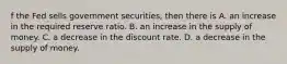 f the Fed sells government​ securities, then there is A. an increase in the required reserve ratio. B. an increase in the supply of money. C. a decrease in the discount rate. D. a decrease in the supply of money.