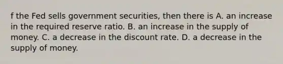 f the Fed sells government​ securities, then there is A. an increase in the required reserve ratio. B. an increase in the supply of money. C. a decrease in the discount rate. D. a decrease in the supply of money.