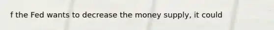 f the Fed wants to decrease the money​ supply, it could