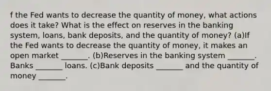 f the Fed wants to decrease the quantity of​ money, what actions does it​ take? What is the effect on reserves in the banking​ system, loans, bank​ deposits, and the quantity of​ money? (a)If the Fed wants to decrease the quantity of​ money, it makes an open market​ _______. (b)Reserves in the banking system​ _______. Banks​ _______ loans. (c)Bank deposits​ _______ and the quantity of money​ _______.