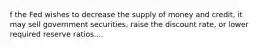 f the Fed wishes to decrease the supply of money and​ credit, it may sell government​ securities, raise the discount​ rate, or lower required reserve ratios....