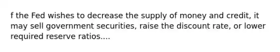 f the Fed wishes to decrease the supply of money and​ credit, it may sell government​ securities, raise the discount​ rate, or lower required reserve ratios....