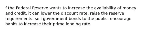 f the Federal Reserve wants to increase the availability of money and credit, it can lower the discount rate. raise the reserve requirements. sell government bonds to the public. encourage banks to increase their prime lending rate.