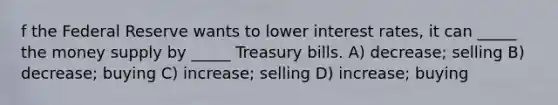 f the Federal Reserve wants to lower interest rates, it can _____ the money supply by _____ Treasury bills. A) decrease; selling B) decrease; buying C) increase; selling D) increase; buying