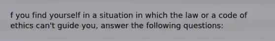 f you find yourself in a situation in which the law or a code of ethics can't guide you, answer the following questions: