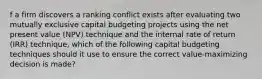 f a firm discovers a ranking conflict exists after evaluating two mutually exclusive capital budgeting projects using the net present value (NPV) technique and the internal rate of return (IRR) technique, which of the following capital budgeting techniques should it use to ensure the correct value-maximizing decision is made?