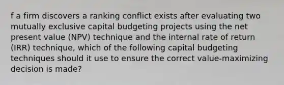 f a firm discovers a ranking conflict exists after evaluating two mutually exclusive capital budgeting projects using the net present value (NPV) technique and the internal rate of return (IRR) technique, which of the following capital budgeting techniques should it use to ensure the correct value-maximizing decision is made?