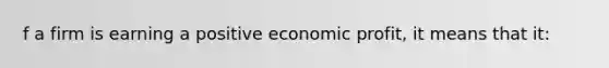 f a firm is earning a positive economic profit, it means that it: