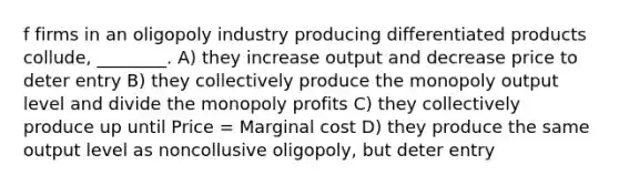 f firms in an oligopoly industry producing differentiated products collude, ________. A) they increase output and decrease price to deter entry B) they collectively produce the monopoly output level and divide the monopoly profits C) they collectively produce up until Price = Marginal cost D) they produce the same output level as noncollusive oligopoly, but deter entry