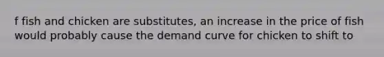 f fish and chicken are substitutes, an increase in the price of fish would probably cause the demand curve for chicken to shift to