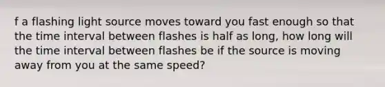 f a flashing light source moves toward you fast enough so that the time interval between flashes is half as long, how long will the time interval between flashes be if the source is moving away from you at the same speed?