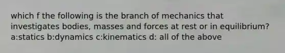 which f the following is the branch of mechanics that investigates bodies, masses and forces at rest or in equilibrium? a:statics b:dynamics c:kinematics d: all of the above