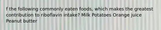 f the following commonly eaten foods, which makes the greatest contribution to riboflavin intake? Milk Potatoes Orange juice Peanut butter