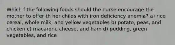 Which f the following foods should the nurse encourage the mother to offer th her childs with iron deficiency anemia? a) rice cereal, whole milk, and yellow vegetables b) potato, peas, and chicken c) macaroni, cheese, and ham d) pudding, green vegetables, and rice