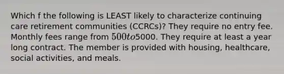 Which f the following is LEAST likely to characterize continuing care retirement communities (CCRCs)? They require no entry fee. Monthly fees range from 500 to5000. They require at least a year long contract. The member is provided with housing, healthcare, social activities, and meals.