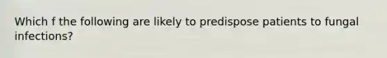 Which f the following are likely to predispose patients to fungal infections?