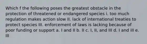 Which f the following poses the greatest obstacle in the protection of threatened or endangered species i. too much regulation makes action slow II. lack of international treaties to protect species III. enforcement of laws is lacking because of poor funding or support a. I and II b. II c. I, II, and III d. I and iII e. III