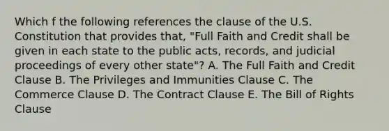 Which f the following references the clause of the U.S. Constitution that provides that, "Full Faith and Credit shall be given in each state to the public acts, records, and judicial proceedings of every other state"? A. The Full Faith and Credit Clause B. The Privileges and Immunities Clause C. The Commerce Clause D. The Contract Clause E. The Bill of Rights Clause