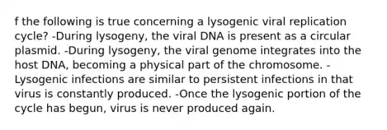 f the following is true concerning a lysogenic viral replication cycle? -During lysogeny, the viral DNA is present as a circular plasmid. -During lysogeny, the viral genome integrates into the host DNA, becoming a physical part of the chromosome. -Lysogenic infections are similar to persistent infections in that virus is constantly produced. -Once the lysogenic portion of the cycle has begun, virus is never produced again.