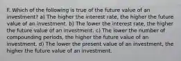 F. Which of the following is true of the future value of an investment? a) The higher the interest rate, the higher the future value of an investment. b) The lower the interest rate, the higher the future value of an investment. c) The lower the number of compounding periods, the higher the future value of an investment. d) The lower the present value of an investment, the higher the future value of an investment.