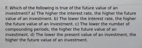 F. Which of the following is true of the future value of an investment? a) The higher the interest rate, the higher the future value of an investment. b) The lower the interest rate, the higher the future value of an investment. c) The lower the number of compounding periods, the higher the future value of an investment. d) The lower the present value of an investment, the higher the future value of an investment.