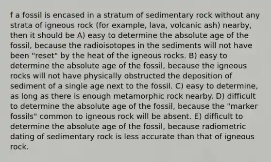 f a fossil is encased in a stratum of sedimentary rock without any strata of igneous rock (for example, lava, volcanic ash) nearby, then it should be A) easy to determine the absolute age of the fossil, because the radioisotopes in the sediments will not have been "reset" by the heat of the igneous rocks. B) easy to determine the absolute age of the fossil, because the igneous rocks will not have physically obstructed the deposition of sediment of a single age next to the fossil. C) easy to determine, as long as there is enough metamorphic rock nearby. D) difficult to determine the absolute age of the fossil, because the "marker fossils" common to igneous rock will be absent. E) difficult to determine the absolute age of the fossil, because radiometric dating of sedimentary rock is less accurate than that of igneous rock.