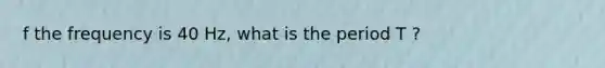 f the frequency is 40 Hz, what is the period T ?