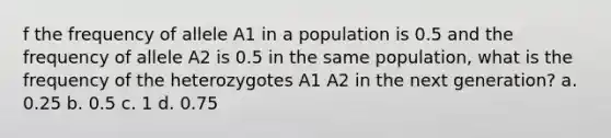 f the frequency of allele A1 in a population is 0.5 and the frequency of allele A2 is 0.5 in the same population, what is the frequency of the heterozygotes A1 A2 in the next generation? a. 0.25 b. 0.5 c. 1 d. 0.75