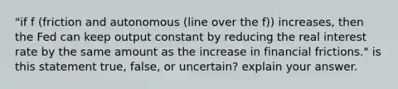 "if f (friction and autonomous (line over the f)) increases, then the Fed can keep output constant by reducing the real interest rate by the same amount as the increase in financial frictions." is this statement true, false, or uncertain? explain your answer.