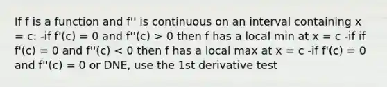 If f is a function and f'' is continuous on an interval containing x = c: -if f'(c) = 0 and f''(c) > 0 then f has a local min at x = c -if if f'(c) = 0 and f''(c) < 0 then f has a local max at x = c -if f'(c) = 0 and f''(c) = 0 or DNE, use the 1st derivative test