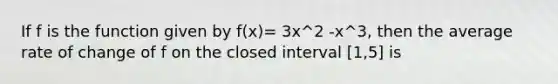 If f is the function given by f(x)= 3x^2 -x^3, then the average rate of change of f on the closed interval [1,5] is