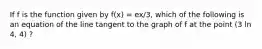 If f is the function given by f(x) = ex/3, which of the following is an equation of the line tangent to the graph of f at the point (3 ln 4, 4) ?