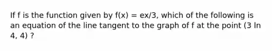 If f is the function given by f(x) = ex/3, which of the following is an equation of the line tangent to the graph of f at the point (3 ln 4, 4) ?