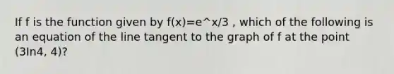 If f is the function given by f(x)=e^x/3 , which of the following is an equation of the line tangent to the graph of f at the point (3In4, 4)?