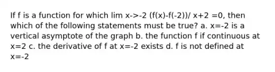 If f is a function for which lim x->-2 (f(x)-f(-2))/ x+2 =0, then which of the following statements must be true? a. x=-2 is a vertical asymptote of the graph b. the function f if continuous at x=2 c. the derivative of f at x=-2 exists d. f is not defined at x=-2