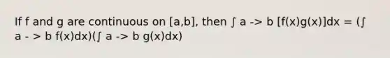 If f and g are continuous on [a,b], then ∫ a -> b [f(x)g(x)]dx = (∫ a - > b f(x)dx)(∫ a -> b g(x)dx)