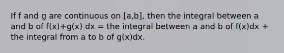 If f and g are continuous on [a,b], then the integral between a and b of f(x)+g(x) dx = the integral between a and b of f(x)dx + the integral from a to b of g(x)dx.