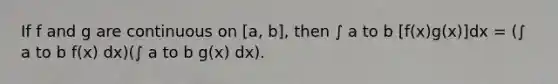 If f and g are continuous on [a, b], then ∫ a to b [f(x)g(x)]dx = (∫ a to b f(x) dx)(∫ a to b g(x) dx).