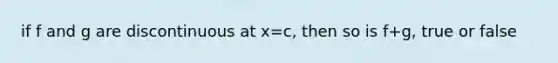 if f and g are discontinuous at x=c, then so is f+g, true or false