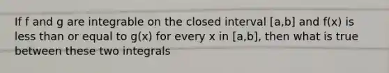 If f and g are integrable on the closed interval [a,b] and f(x) is less than or equal to g(x) for every x in [a,b], then what is true between these two integrals