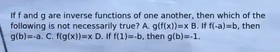 If f and g are <a href='https://www.questionai.com/knowledge/kavGBAZhwD-inverse-functions' class='anchor-knowledge'>inverse functions</a> of one another, then which of the following is not necessarily true? A. g(f(x))=x B. If f(-a)=b, then g(b)=-a. C. f(g(x))=x D. If f(1)=-b, then g(b)=-1.