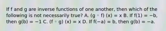 If f and g are <a href='https://www.questionai.com/knowledge/kavGBAZhwD-inverse-functions' class='anchor-knowledge'>inverse functions</a> of one​ another, then which of the following is not necessarily ​true? A. (g ◦ f) (x) = x B. If f(1) = −b​, then g(b) = −1 C. (f ◦ g) (x) = x D. If f(−a) = b​, then g(b) = −a.