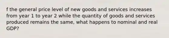 f the general price level of new goods and services increases from year 1 to year 2 while the quantity of goods and services produced remains the same, what happens to nominal and real GDP?