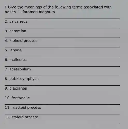 F Give the meanings of the following terms associated with bones. 1. foramen magnum ________________________________________________________________ 2. calcaneus ________________________________________________________________ 3. acromion ________________________________________________________________ 4. xiphoid process ________________________________________________________________ 5. lamina ________________________________________________________________ 6. malleolus ________________________________________________________________ 7. acetabulum ________________________________________________________________ 8. pubic symphysis ________________________________________________________________ 9. olecranon ________________________________________________________________ 10. fontanelle ________________________________________________________________ 11. mastoid process ________________________________________________________________ 12. styloid process ________________________________________________________________