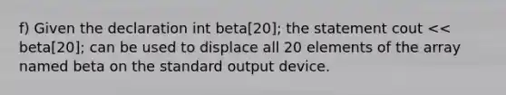 f) Given the declaration int beta[20]; the statement cout << beta[20]; can be used to displace all 20 elements of the array named beta on the standard output device.