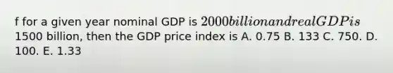 f for a given year nominal GDP is​ 2000 billion and real GDP is​1500 billion, then the GDP price index is A. 0.75 B. 133 C. 750. D. 100. E. 1.33