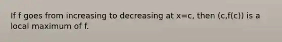 If f goes from increasing to decreasing at x=c, then (c,f(c)) is a local maximum of f.